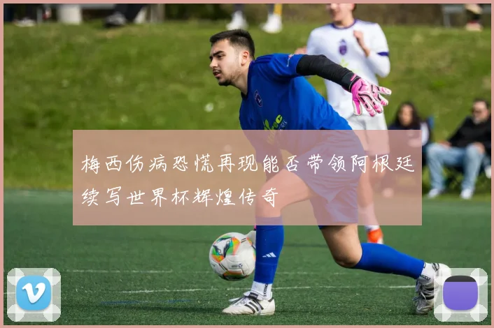 梅西伤病恐慌再现能否带领阿根廷续写世界杯辉煌传奇
