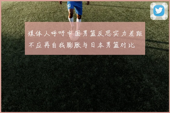 媒体人呼吁中国男篮反思实力差距不应再自我膨胀与日本男篮对比