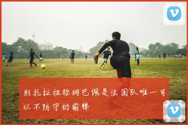 利扎拉祖称姆巴佩是法国队唯一可以不防守的前锋