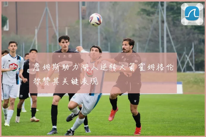 詹姆斯助力湖人逆转火箭霍姆格伦称赞其关键表现
