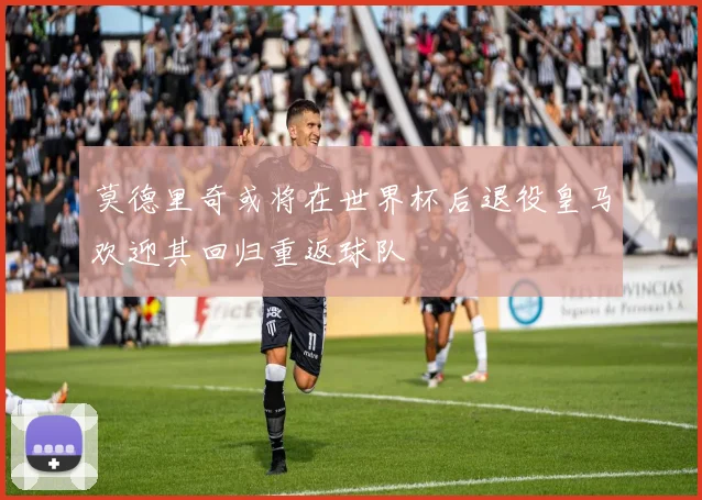 莫德里奇或将在世界杯后退役皇马欢迎其回归重返球队