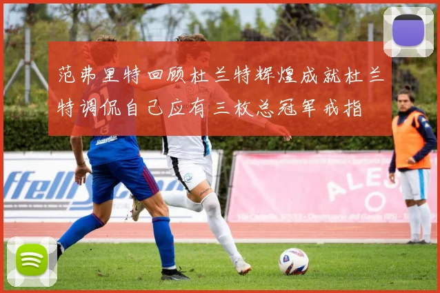范弗里特回顾杜兰特辉煌成就杜兰特调侃自己应有三枚总冠军戒指