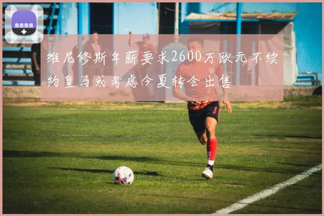 维尼修斯年薪要求2600万欧元不续约皇马或考虑今夏转会出售