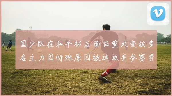 国少队在和平杯后面临重大变故多名主力因特殊原因被迫放弃参赛资格