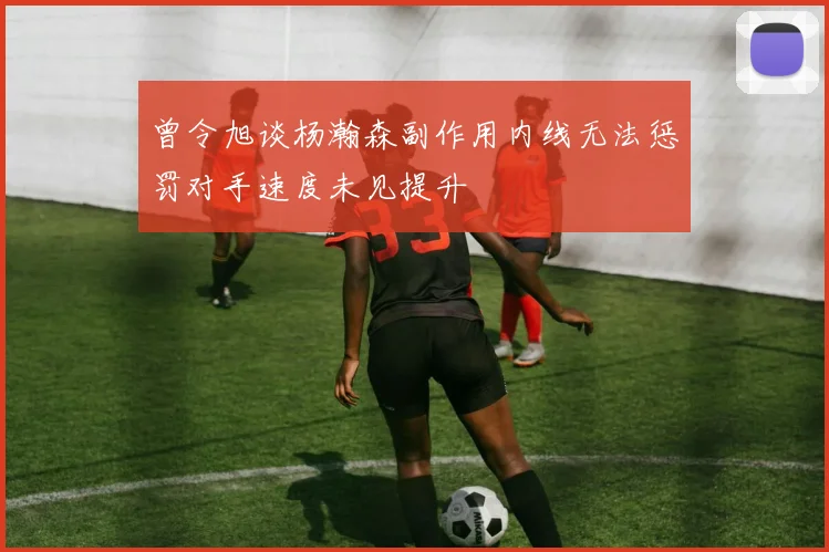 曾令旭谈杨瀚森副作用内线无法惩罚对手速度未见提升