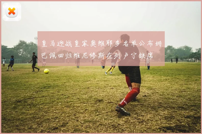 皇马迎战皇家奥维耶多名单公布姆巴佩回归维尼修斯在列卢宁缺席
