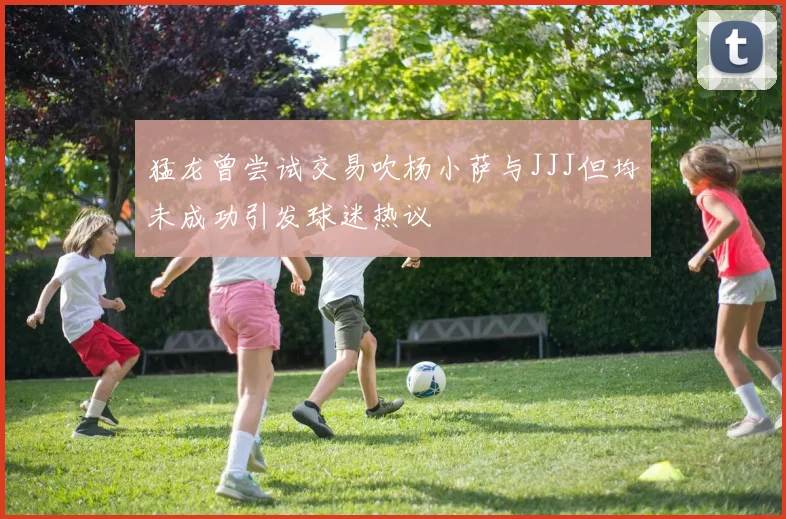 猛龙曾尝试交易吹杨小萨与JJJ但均未成功引发球迷热议