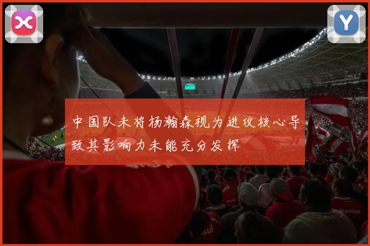 中国队未将杨瀚森视为进攻核心导致其影响力未能充分发挥