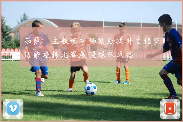 茹萨：主教练中场鼓励提升自信坚信能逆转比赛展现球队风格