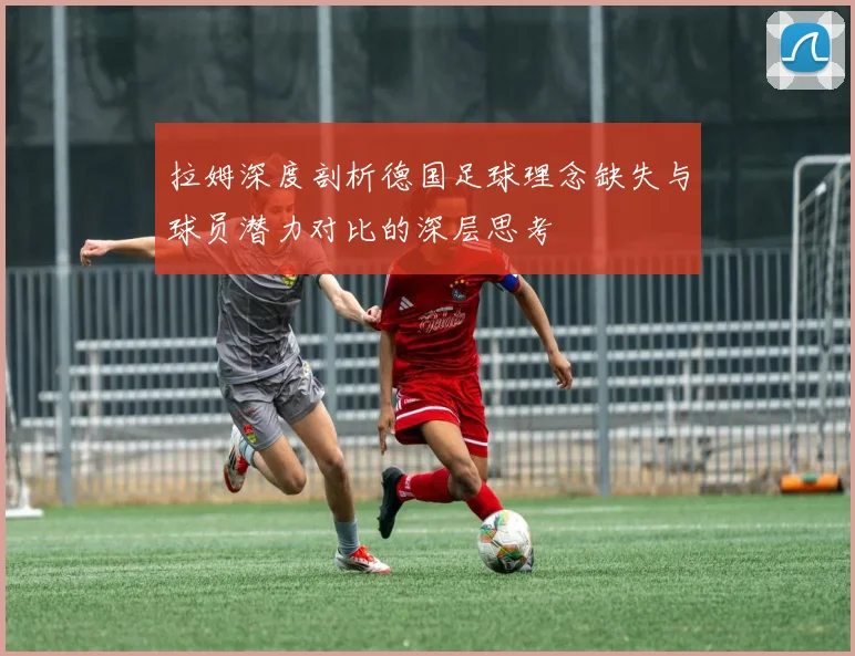 拉姆深度剖析德国足球理念缺失与球员潜力对比的深层思考