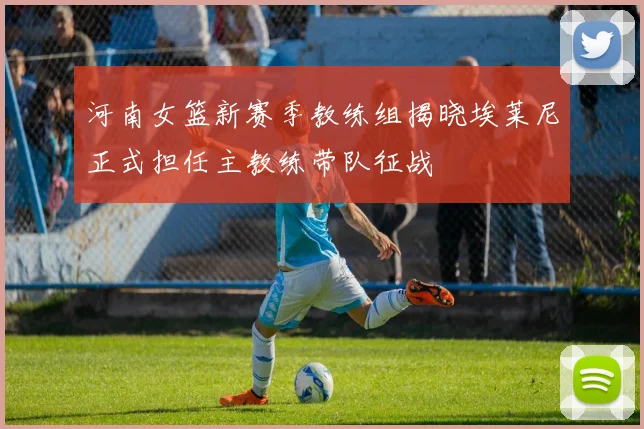 河南女篮新赛季教练组揭晓埃莱尼正式担任主教练带队征战