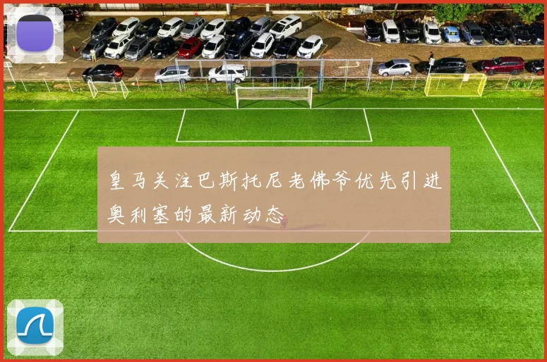 皇马关注巴斯托尼老佛爷优先引进奥利塞的最新动态