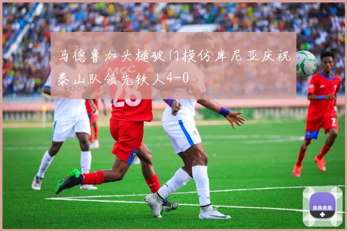 马德鲁加头槌破门模仿库尼亚庆祝泰山队领先铁人4-0