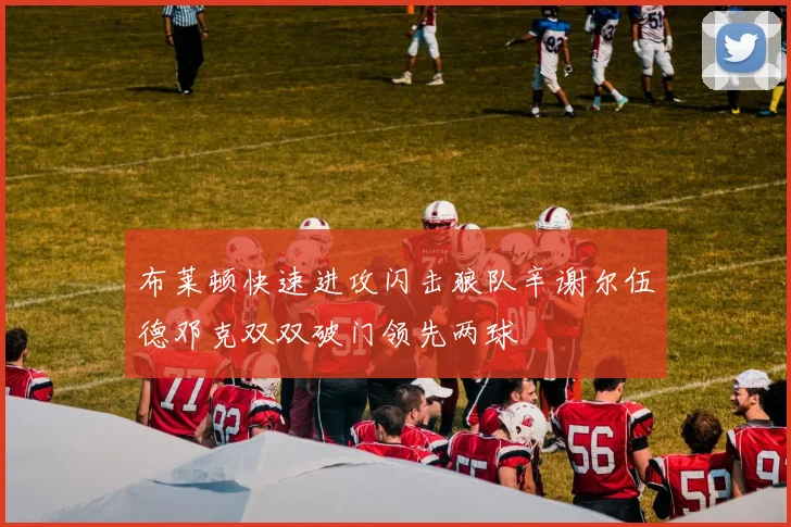 布莱顿快速进攻闪击狼队辛谢尔伍德邓克双双破门领先两球