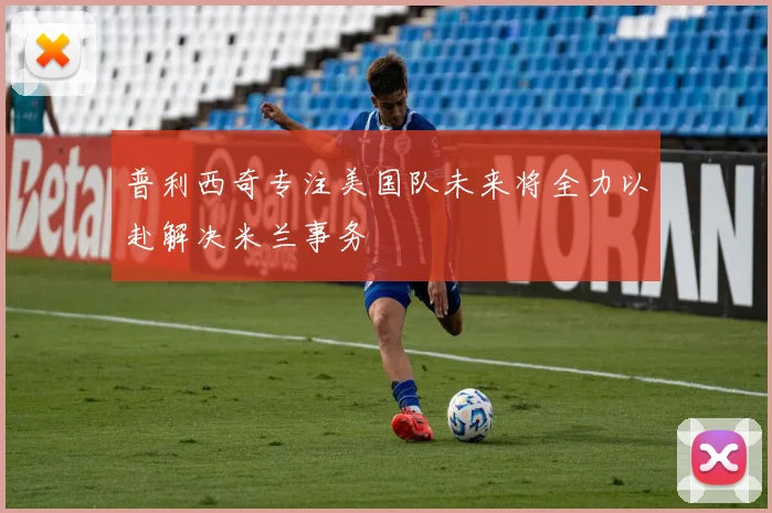 普利西奇专注美国队未来将全力以赴解决米兰事务