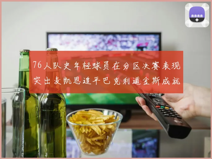76人队史年轻球员在分区决赛表现突出麦凯恩追平巴克利道金斯成就