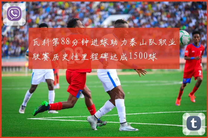 瓦科第88分钟进球助力泰山队职业联赛历史性里程碑达成1500球
