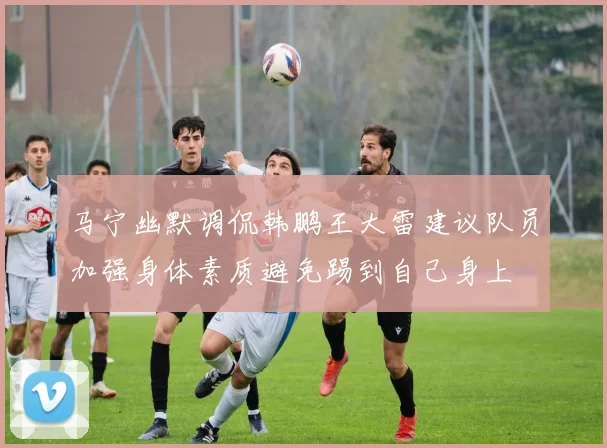 马宁幽默调侃韩鹏王大雷建议队员加强身体素质避免踢到自己身上