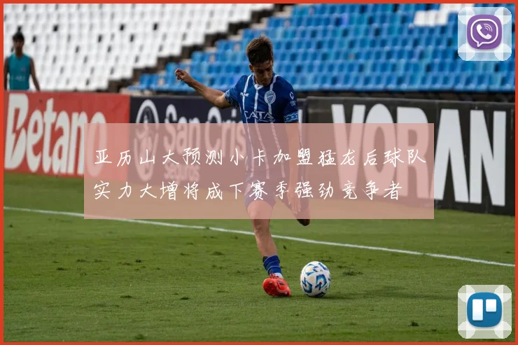 亚历山大预测小卡加盟猛龙后球队实力大增将成下赛季强劲竞争者